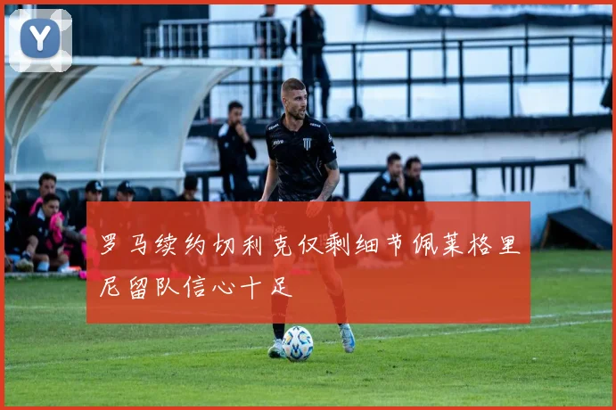 罗马续约切利克仅剩细节佩莱格里尼留队信心十足