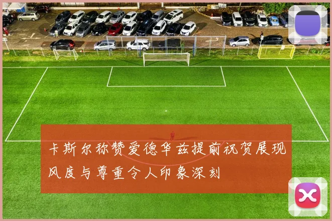 卡斯尔称赞爱德华兹提前祝贺展现风度与尊重令人印象深刻