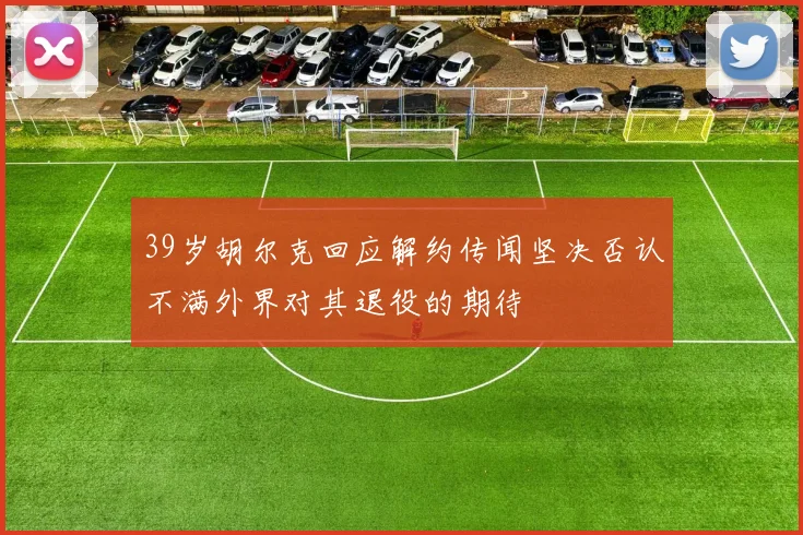 39岁胡尔克回应解约传闻坚决否认不满外界对其退役的期待