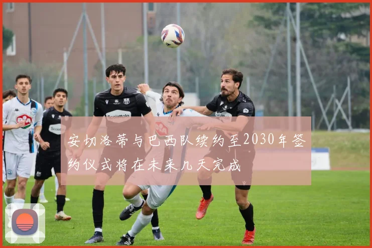 安切洛蒂与巴西队续约至2030年签约仪式将在未来几天完成