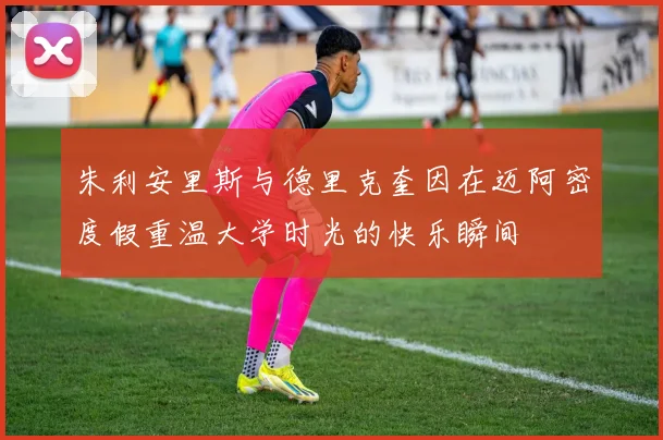 朱利安里斯与德里克奎因在迈阿密度假重温大学时光的快乐瞬间
