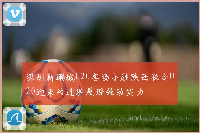 深圳新鹏城U20客场小胜陕西联合U20迎来两连胜展现强劲实力