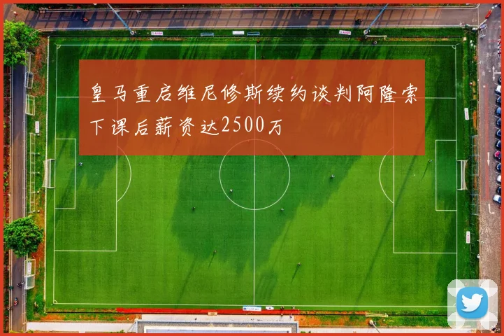皇马重启维尼修斯续约谈判阿隆索下课后薪资达2500万