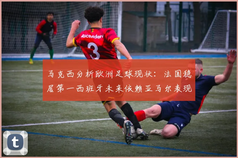 马克西分析欧洲足球现状：法国稳居第一西班牙未来依赖亚马尔表现