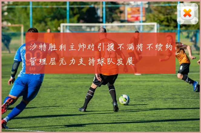 沙特胜利主帅对引援不满将不续约管理层无力支持球队发展