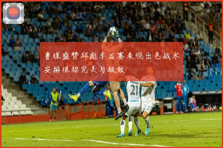 鲁媒盛赞邱彪季后赛表现出色战术安排堪称完美与极致