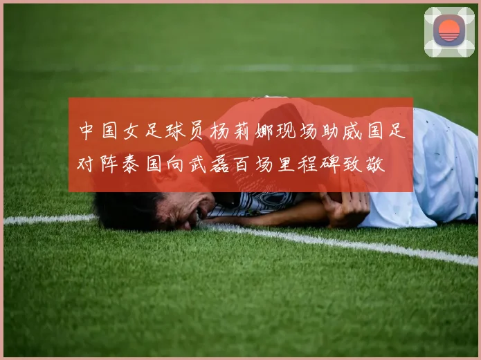 中国女足球员杨莉娜现场助威国足对阵泰国向武磊百场里程碑致敬