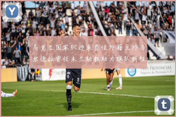乌克兰国家队迎来首位外籍主帅马尔德拉曾任米兰助教助力球队新征程
