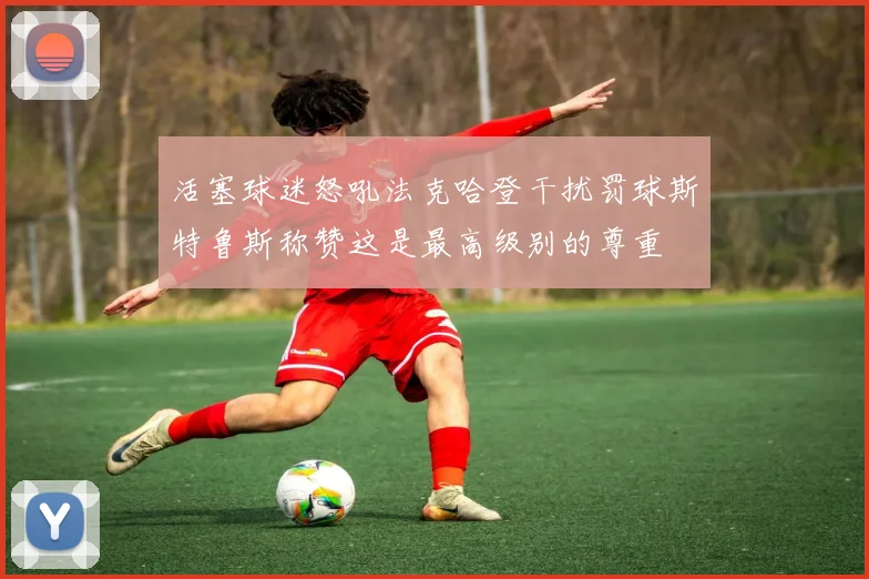 活塞球迷怒吼法克哈登干扰罚球斯特鲁斯称赞这是最高级别的尊重