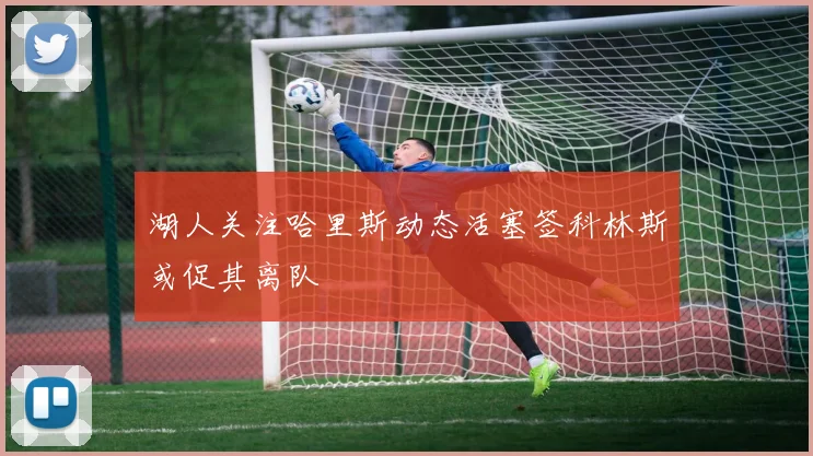 湖人关注哈里斯动态活塞签科林斯或促其离队
