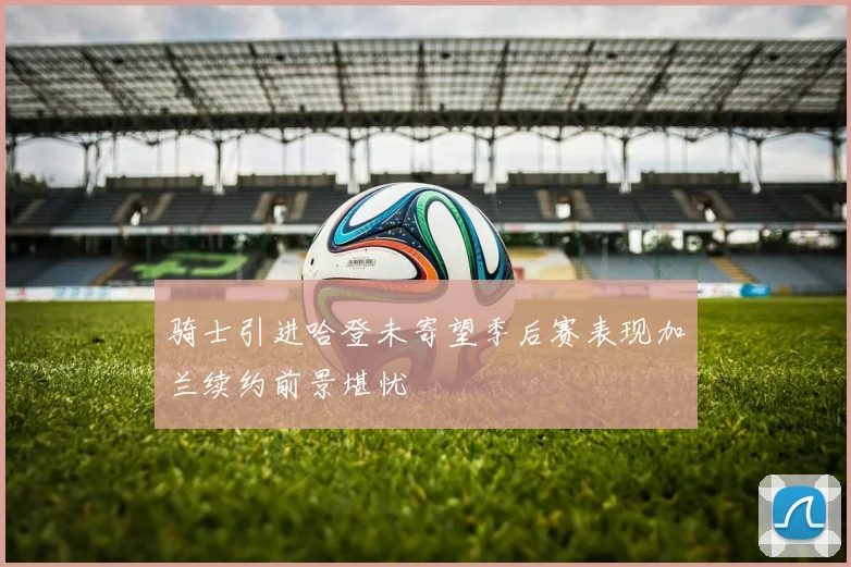骑士引进哈登未寄望季后赛表现加兰续约前景堪忧