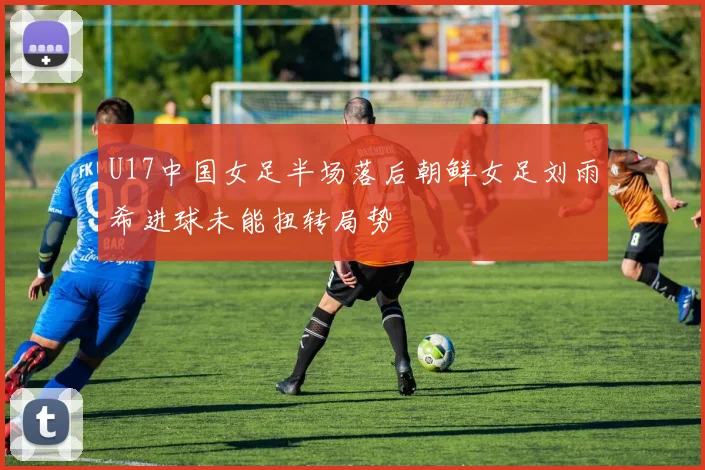 U17中国女足半场落后朝鲜女足刘雨希进球未能扭转局势