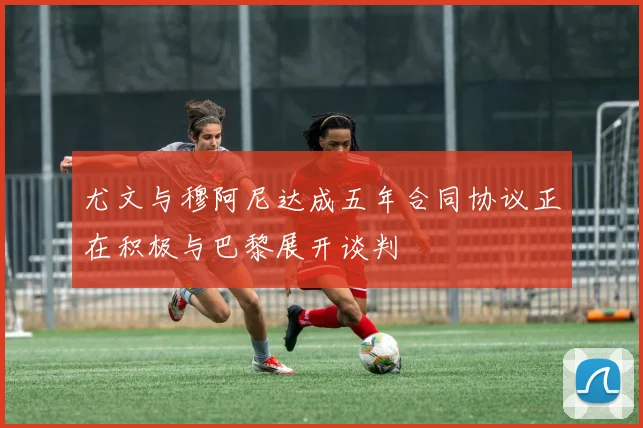 尤文与穆阿尼达成五年合同协议正在积极与巴黎展开谈判