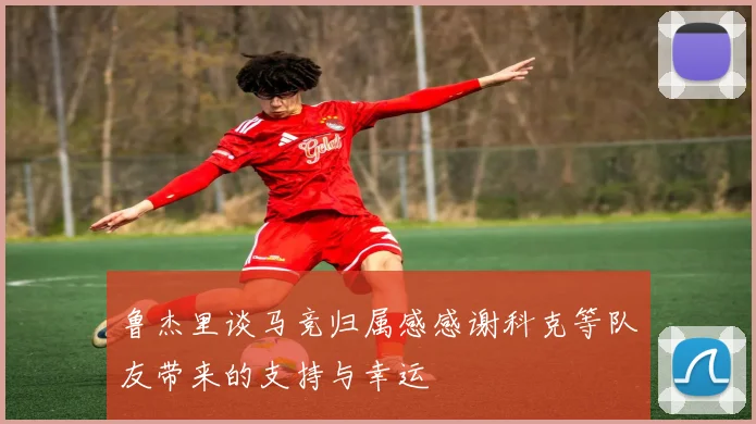 鲁杰里谈马竞归属感感谢科克等队友带来的支持与幸运