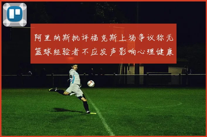 阿里纳斯批评福克斯上场争议称无篮球经验者不应发声影响心理健康