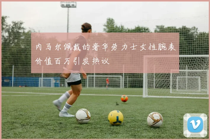 内马尔佩戴的奢华劳力士女性腕表价值百万引发热议