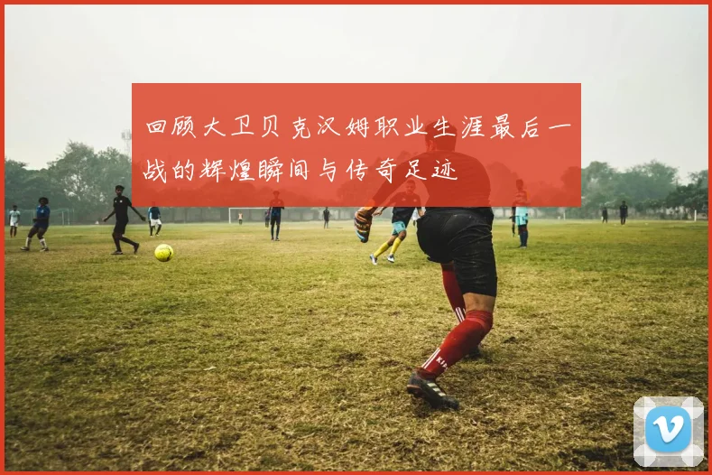 回顾大卫贝克汉姆职业生涯最后一战的辉煌瞬间与传奇足迹