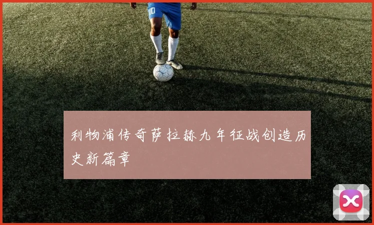 利物浦传奇萨拉赫九年征战创造历史新篇章