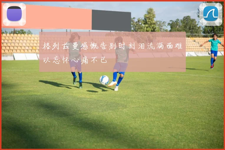 格列兹曼感慨告别时刻泪流满面难以忘怀心痛不已