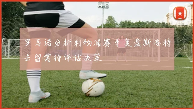 罗马诺分析利物浦赛季复盘斯洛特去留需待评估决策