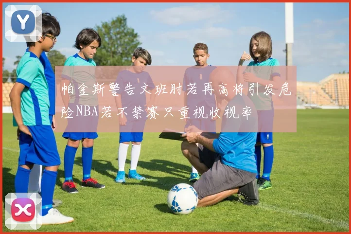 帕金斯警告文班肘若再高将引发危险NBA若不禁赛只重视收视率