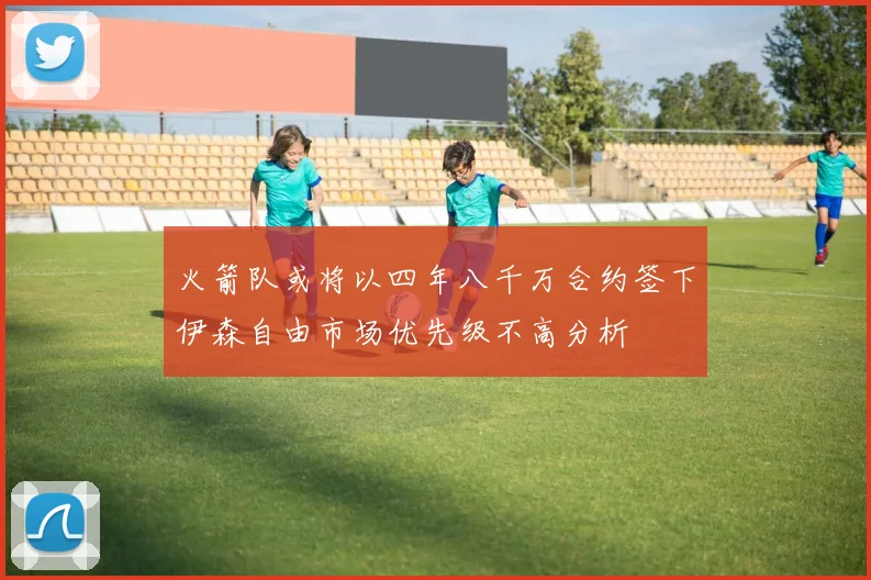 火箭队或将以四年八千万合约签下伊森自由市场优先级不高分析