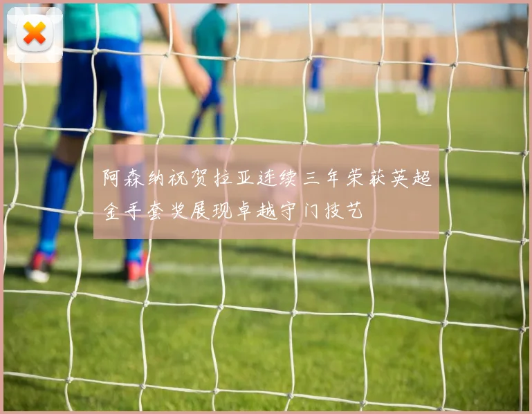 阿森纳祝贺拉亚连续三年荣获英超金手套奖展现卓越守门技艺