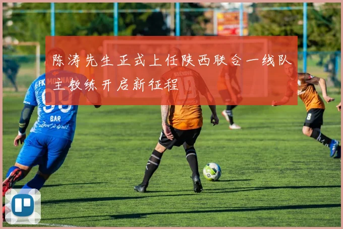 陈涛先生正式上任陕西联合一线队主教练开启新征程