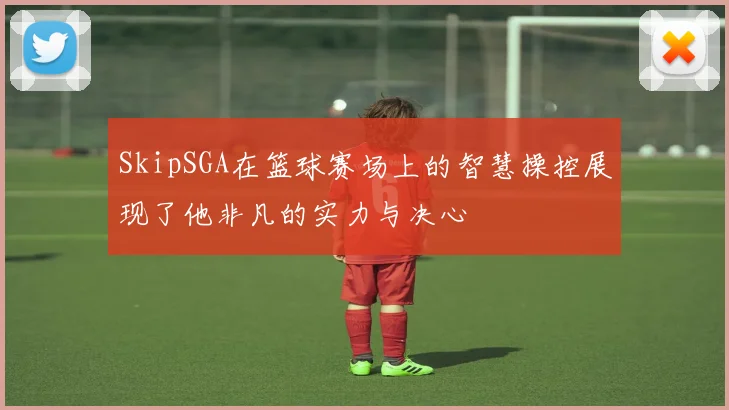 SkipSGA在篮球赛场上的智慧操控展现了他非凡的实力与决心