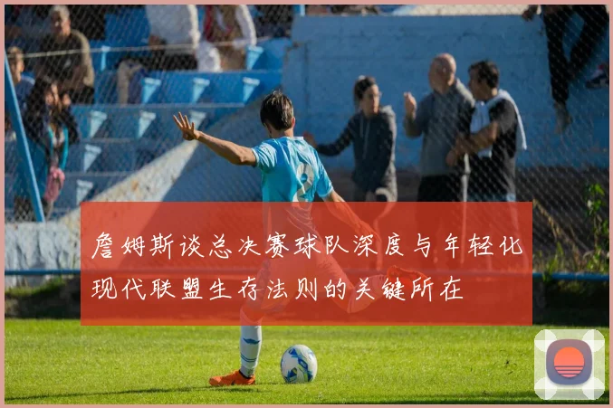 詹姆斯谈总决赛球队深度与年轻化现代联盟生存法则的关键所在