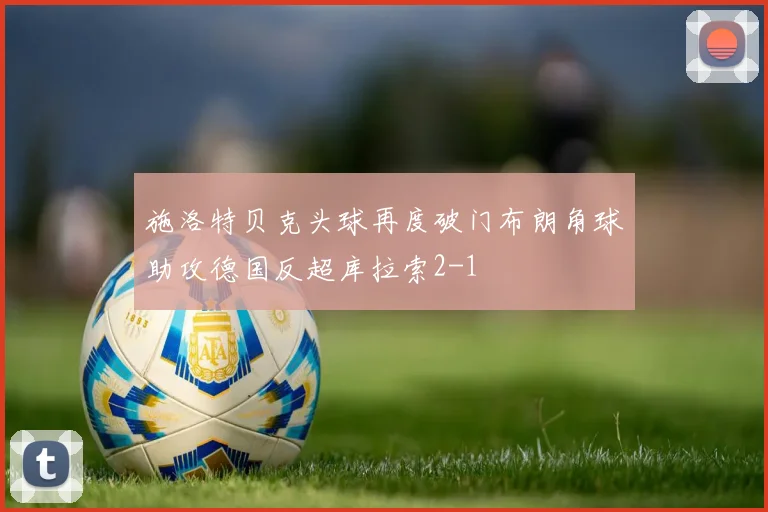 施洛特贝克头球再度破门布朗角球助攻德国反超库拉索2-1