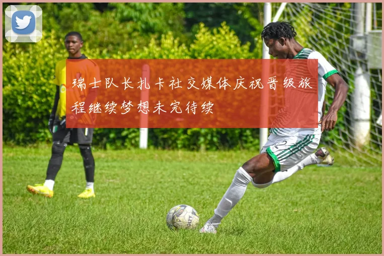 瑞士队长扎卡社交媒体庆祝晋级旅程继续梦想未完待续